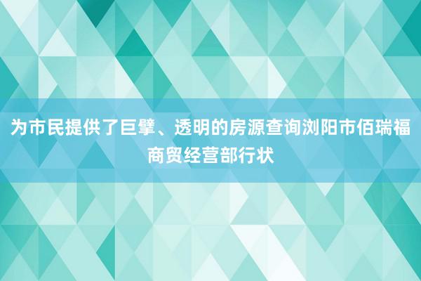 为市民提供了巨擘、透明的房源查询浏阳市佰瑞福商贸经营部行状