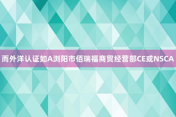 而外洋认证如A浏阳市佰瑞福商贸经营部CE或NSCA